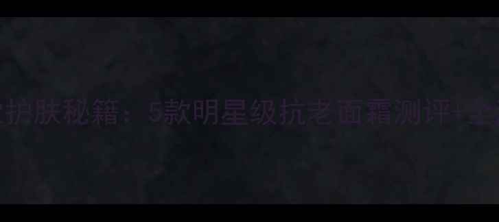 图片 Anglebaby同款护肤秘籍：5款明星级抗老面霜测评+全流程使用指南1