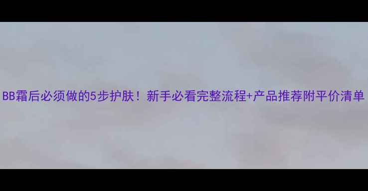 图片 BB霜后必须做的5步护肤！新手必看完整流程+产品推荐附平价清单