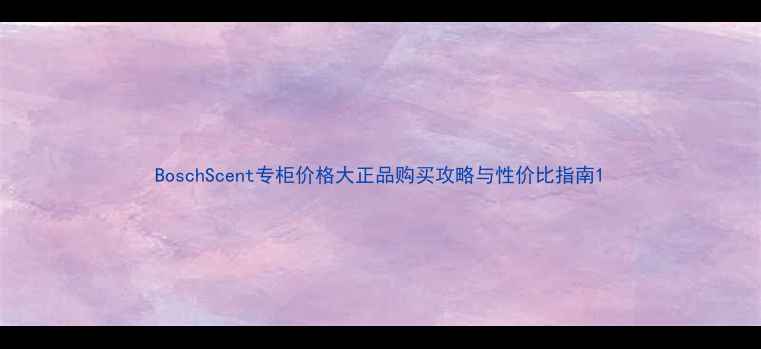 图片 BoschScent专柜价格大正品购买攻略与性价比指南1