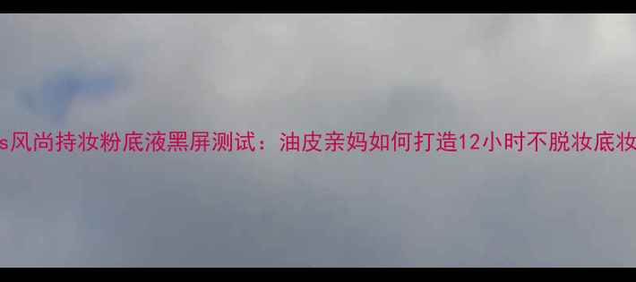 图片 Boss风尚持妆粉底液黑屏测试：油皮亲妈如何打造12小时不脱妆底妆？1