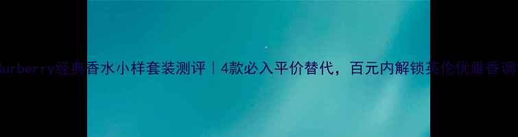 图片 Burberry经典香水小样套装测评｜4款必入平价替代，百元内解锁英伦优雅香调1