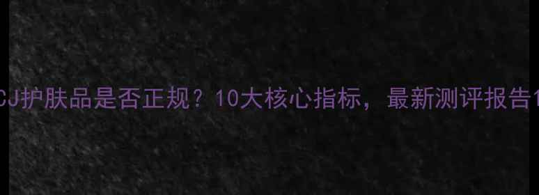 图片 CJ护肤品是否正规？10大核心指标，最新测评报告1