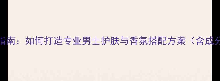 图片 CK男士香水使用指南：如何打造专业男士护肤与香氛搭配方案（含成分与场景化测评）