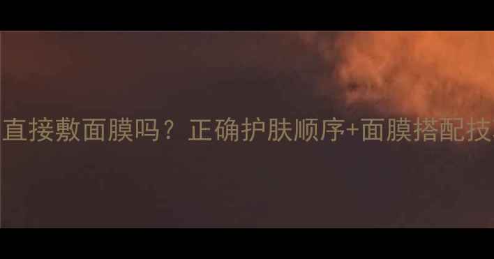 图片 CNP水乳用完能直接敷面膜吗？正确护肤顺序+面膜搭配技巧，效果翻倍1