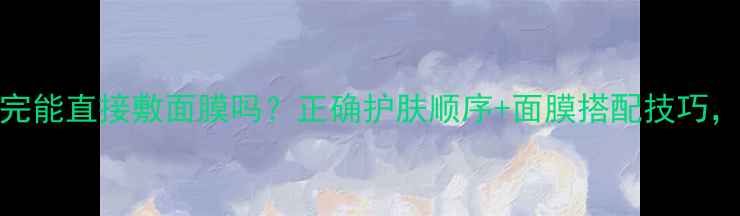 图片 CNP水乳用完能直接敷面膜吗？正确护肤顺序+面膜搭配技巧，效果翻倍2