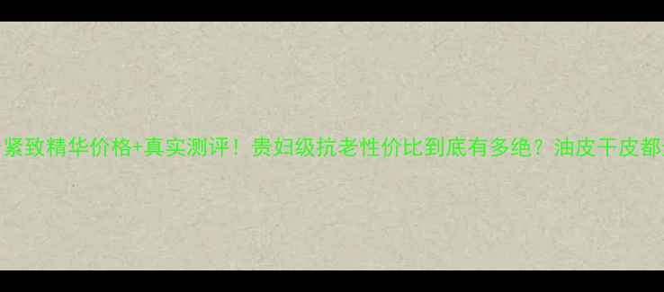 图片 CPB抗老紧致精华价格+真实测评！贵妇级抗老性价比到底有多绝？油皮干皮都适用！1