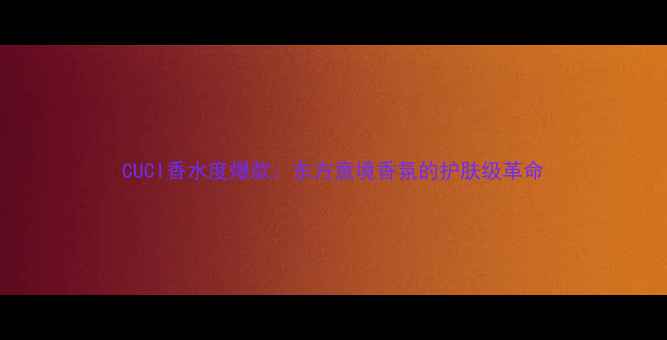 图片 CUCI香水度爆款：东方意境香氛的护肤级革命