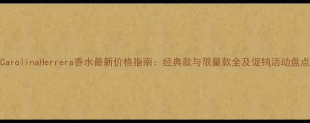 图片 CarolinaHerrera香水最新价格指南：经典款与限量款全及促销活动盘点