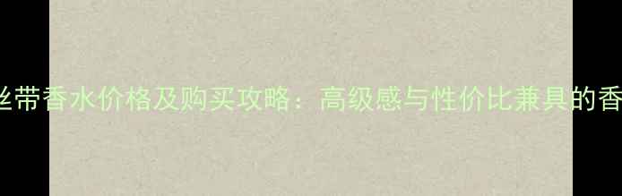 图片 Chloe丝带香水价格及购买攻略：高级感与性价比兼具的香氛指南