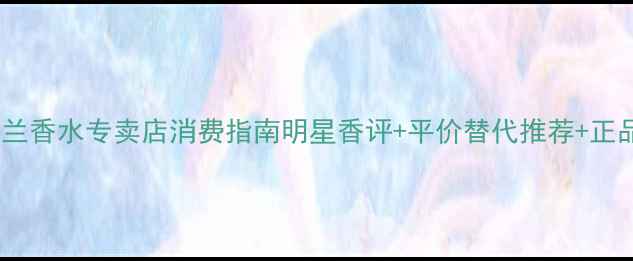 图片 Chole小苍兰香水专卖店消费指南明星香评+平价替代推荐+正品鉴别技巧