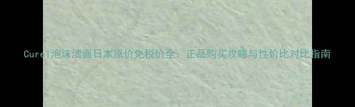图片 Curel泡沫洁面日本原价免税价全：正品购买攻略与性价比对比指南