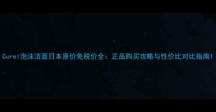图片 Curel泡沫洁面日本原价免税价全：正品购买攻略与性价比对比指南1