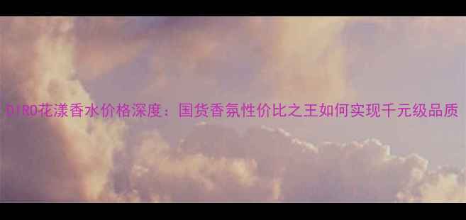 图片 DIRO花漾香水价格深度：国货香氛性价比之王如何实现千元级品质