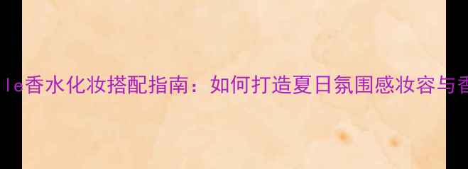 图片 Deauville香水化妆搭配指南：如何打造夏日氛围感妆容与香水双重