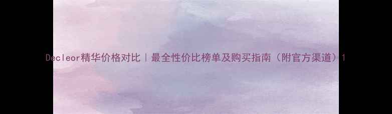 图片 Decleor精华价格对比｜最全性价比榜单及购买指南（附官方渠道）1