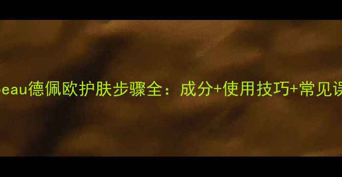 图片 Depeau德佩欧护肤步骤全：成分+使用技巧+常见误区