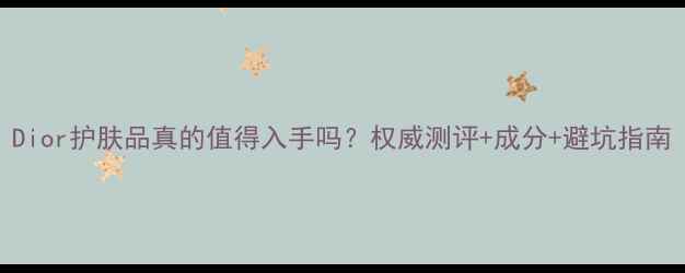图片 Dior护肤品真的值得入手吗？权威测评+成分+避坑指南