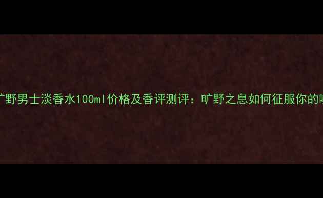 图片 Dior旷野男士淡香水100ml价格及香评测评：旷野之息如何征服你的嗅觉？