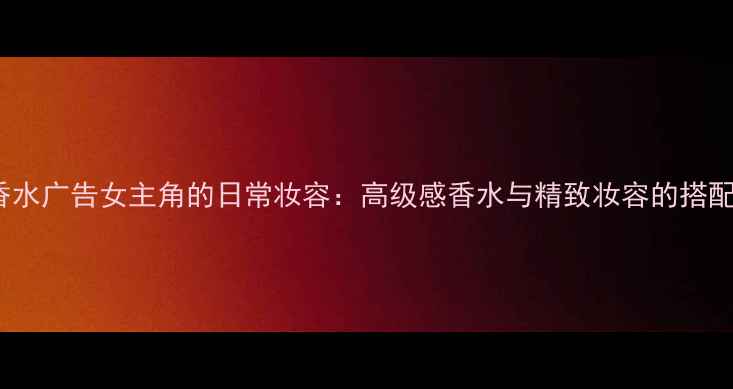 图片 Dior香水广告女主角的日常妆容：高级感香水与精致妆容的搭配指南2