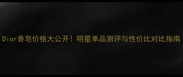图片 Dior香皂价格大公开！明星单品测评与性价比对比指南