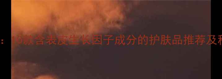 图片 EGF护肤成分：10款含表皮生长因子成分的护肤品推荐及科学使用指南