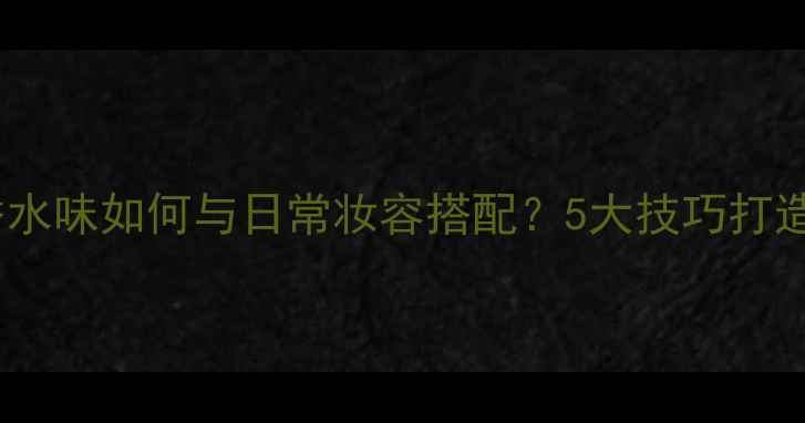 图片 Eaudetoilette香水味如何与日常妆容搭配？5大技巧打造高级感香水妆容