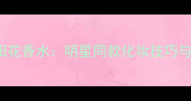 图片 Elizabeth太阳花香水：明星同款化妆技巧与持久留香秘籍