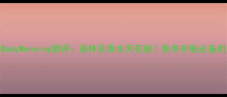 图片 Ellen香水BodyWarming测评：身体乳香水天花板！秋冬护肤必备的香氛指南1
