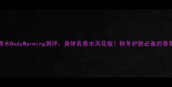 图片 Ellen香水BodyWarming测评：身体乳香水天花板！秋冬护肤必备的香氛指南2