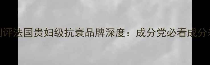 图片 Filorga护肤品真实测评法国贵妇级抗衰品牌深度：成分党必看成分表+真人实测效果对比