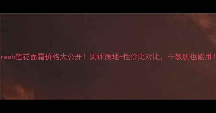 图片 Fresh莲花面霜价格大公开！测评质地+性价比对比，干敏肌也能用！