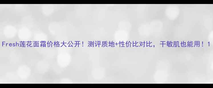 图片 Fresh莲花面霜价格大公开！测评质地+性价比对比，干敏肌也能用！1