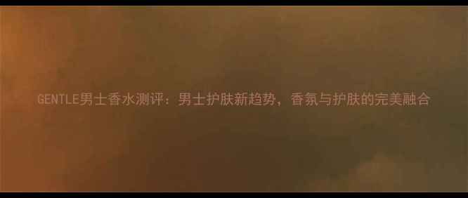 图片 GENTLE男士香水测评：男士护肤新趋势，香氛与护肤的完美融合