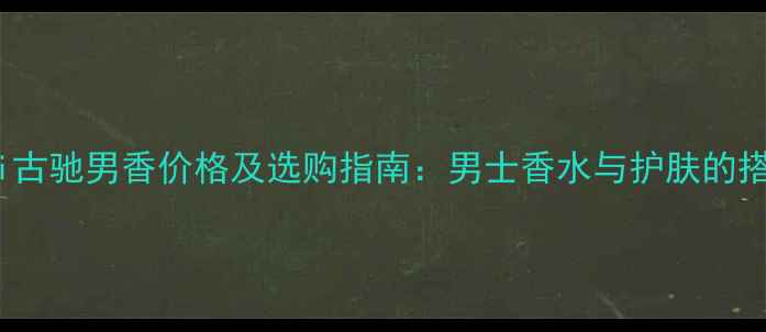 图片 Gucci古驰男香价格及选购指南：男士香水与护肤的搭配全