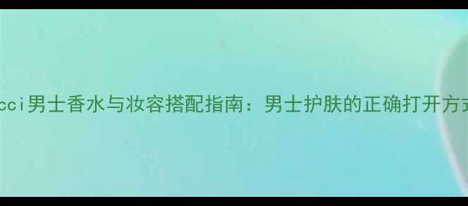 图片 Gucci男士香水与妆容搭配指南：男士护肤的正确打开方式2