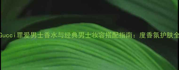 图片 Gucci罪爱男士香水与经典男士妆容搭配指南：度香氛护肤全