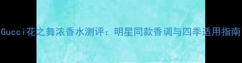 图片 Gucci花之舞浓香水测评：明星同款香调与四季适用指南