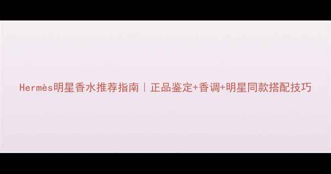 图片 Hermès明星香水推荐指南｜正品鉴定+香调+明星同款搭配技巧