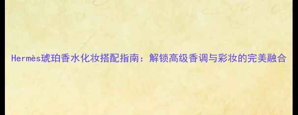 图片 Hermès琥珀香水化妆搭配指南：解锁高级香调与彩妆的完美融合