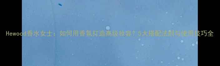 图片 Hewood香水女士：如何用香氛打造高级妆容？5大搭配法则与使用技巧全