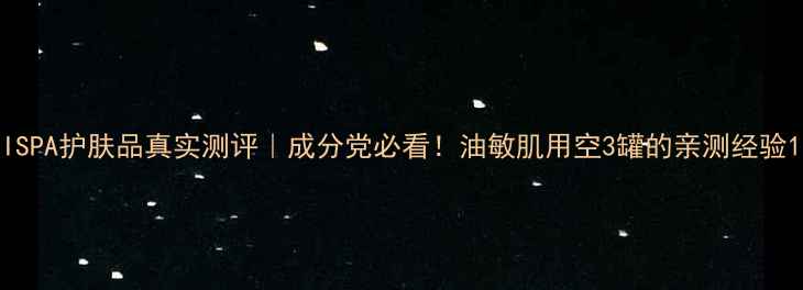 图片 ISPA护肤品真实测评｜成分党必看！油敏肌用空3罐的亲测经验1