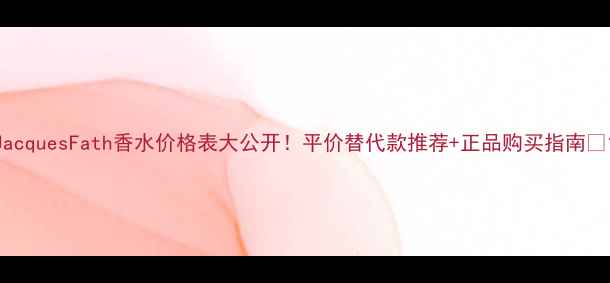 图片 JacquesFath香水价格表大公开！平价替代款推荐+正品购买指南🌺1