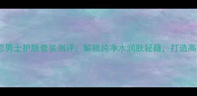 图片 Kenzo纯水之恋男士护肤套装测评：解锁纯净水润肤秘籍，打造高级感裸妆男！