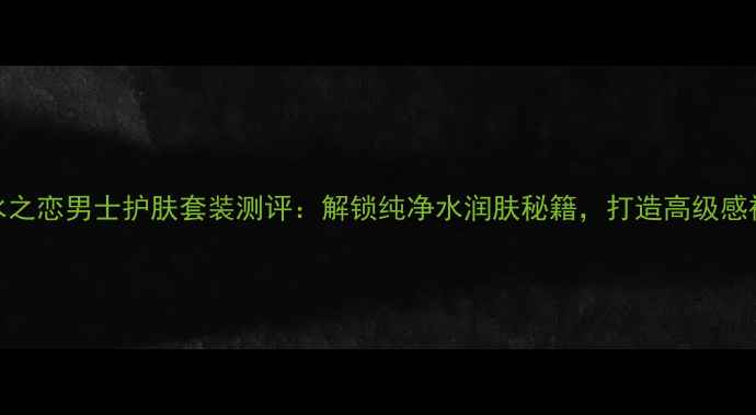 图片 Kenzo纯水之恋男士护肤套装测评：解锁纯净水润肤秘籍，打造高级感裸妆男！2