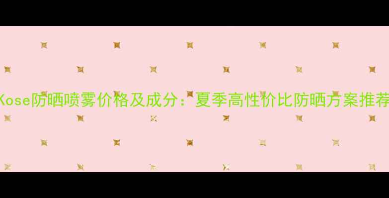 图片 Kose防晒喷雾价格及成分：夏季高性价比防晒方案推荐