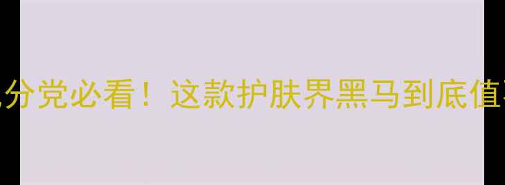 图片 K乳测评｜成分党必看！这款护肤界黑马到底值不值得冲？1