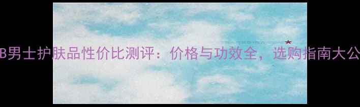 图片 LAB男士护肤品性价比测评：价格与功效全，选购指南大公开