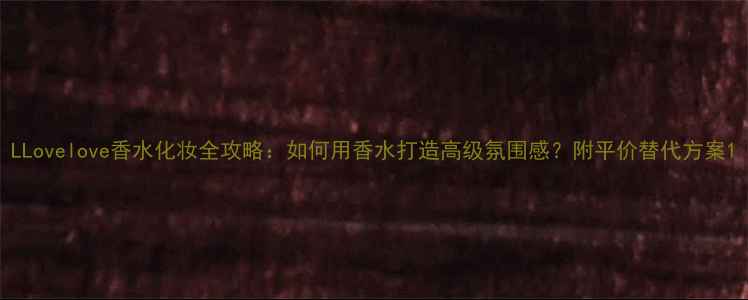 图片 LLovelove香水化妆全攻略：如何用香水打造高级氛围感？附平价替代方案1