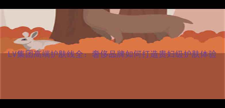 图片 LV集团高端护肤线全：奢侈品牌如何打造贵妇级护肤体验