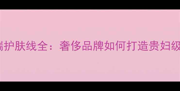 图片 LV集团高端护肤线全：奢侈品牌如何打造贵妇级护肤体验2